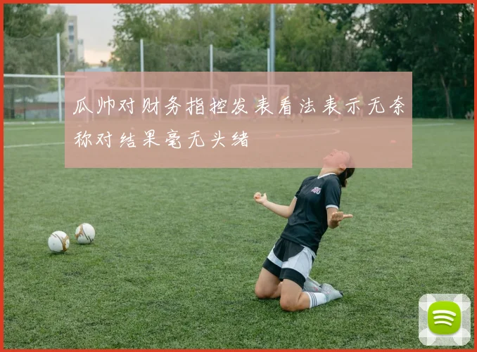 瓜帅对财务指控发表看法表示无奈称对结果毫无头绪