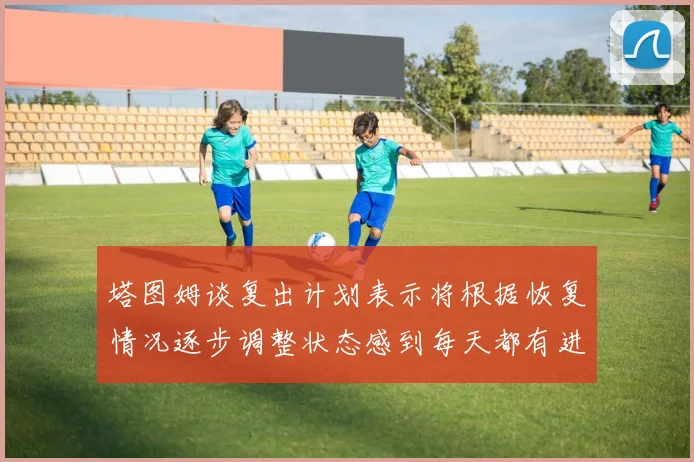 塔图姆谈复出计划表示将根据恢复情况逐步调整状态感到每天都有进步