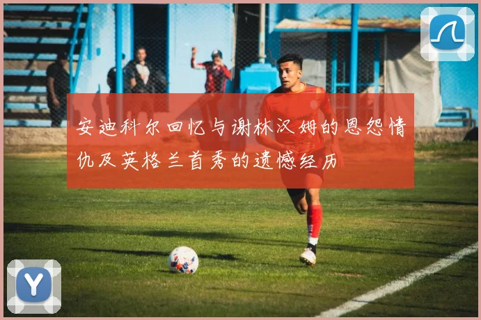 安迪科尔回忆与谢林汉姆的恩怨情仇及英格兰首秀的遗憾经历