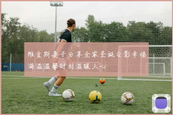维金斯妻子分享全家圣诞合影幸福满溢温馨时刻温暖人心