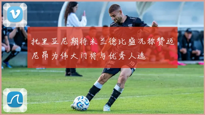 托里亚尼期待米兰德比盛况称赞迈尼昂为伟大门将与优秀人选
