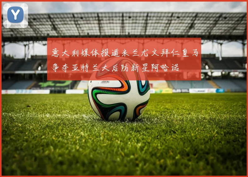 意大利媒体报道米兰尤文拜仁皇马争夺亚特兰大后防新星阿哈诺