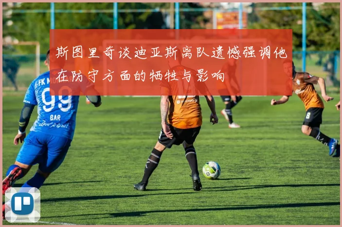 斯图里奇谈迪亚斯离队遗憾强调他在防守方面的牺牲与影响