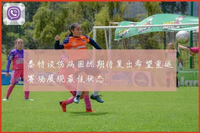 泰特谈伤病困扰期待复出希望重返赛场展现最佳状态