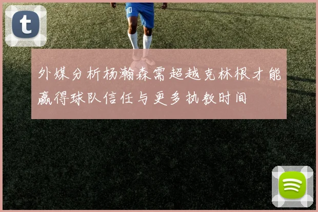 外媒分析杨瀚森需超越克林根才能赢得球队信任与更多执教时间