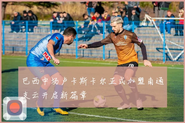 巴西中场卢卡斯卡尔正式加盟南通支云开启新篇章