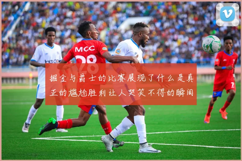 掘金与爵士的比赛展现了什么是真正的尴尬胜利让人哭笑不得的瞬间