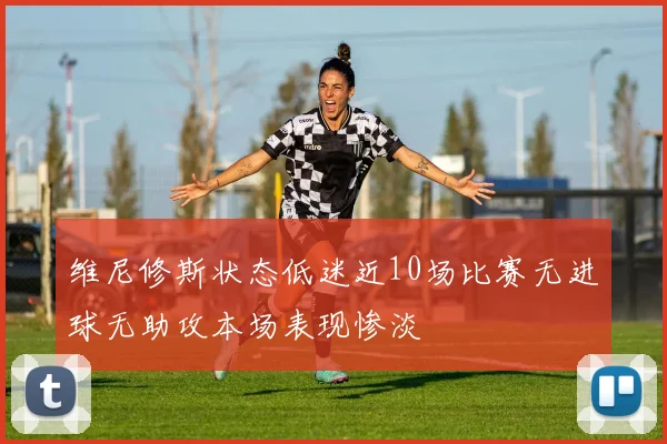 维尼修斯状态低迷近10场比赛无进球无助攻本场表现惨淡