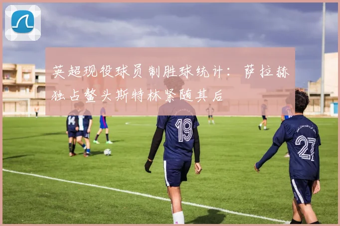 英超现役球员制胜球统计：萨拉赫独占鳌头斯特林紧随其后