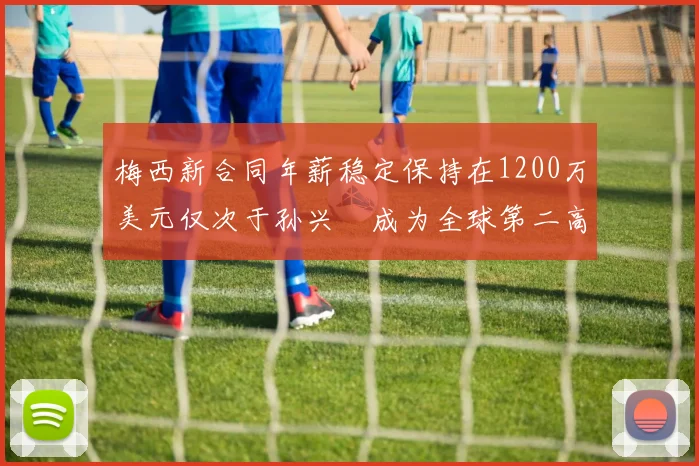 梅西新合同年薪稳定保持在1200万美元仅次于孙兴慜成为全球第二高薪球员