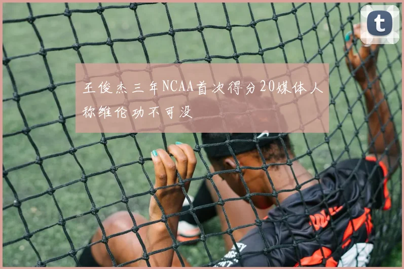 王俊杰三年NCAA首次得分20媒体人称维伦功不可没
