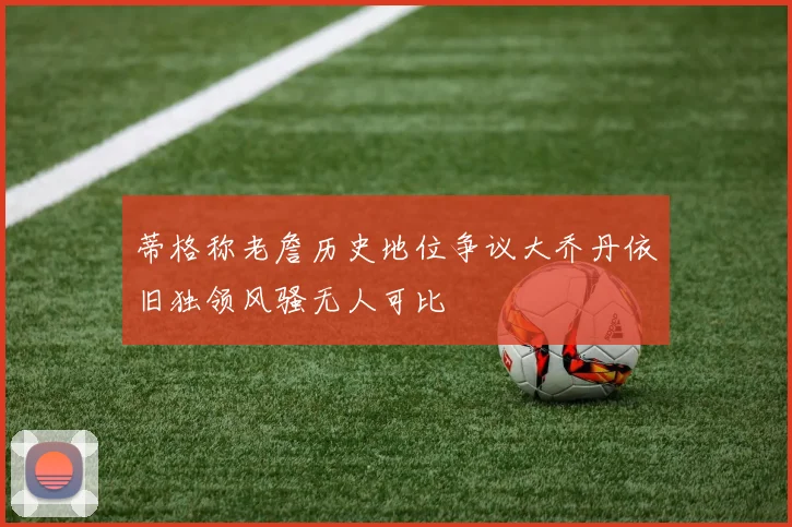 蒂格称老詹历史地位争议大乔丹依旧独领风骚无人可比