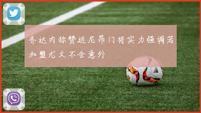 齐达内称赞迈尼昂门将实力强调若加盟尤文不会意外
