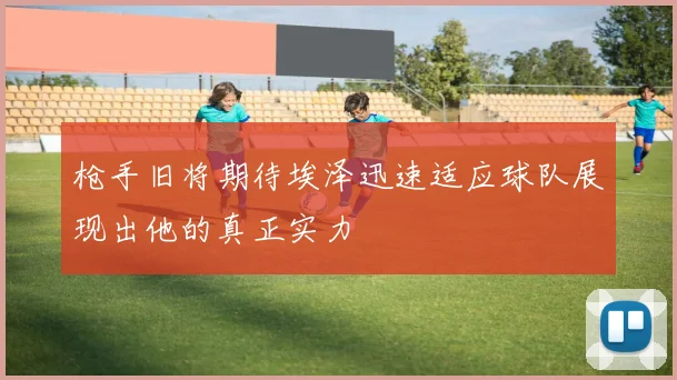 枪手旧将期待埃泽迅速适应球队展现出他的真正实力