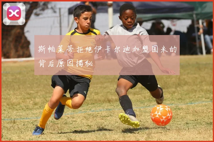 斯帕莱蒂拒绝伊卡尔迪加盟国米的背后原因揭秘