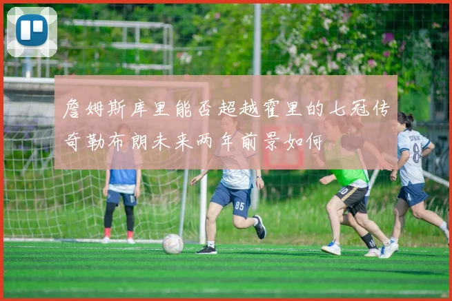 詹姆斯库里能否超越霍里的七冠传奇勒布朗未来两年前景如何