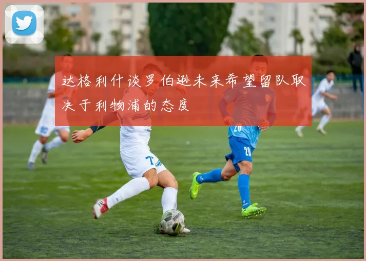 达格利什谈罗伯逊未来希望留队取决于利物浦的态度