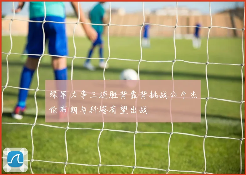 绿军力争三连胜背靠背挑战公牛杰伦布朗与科塔有望出战