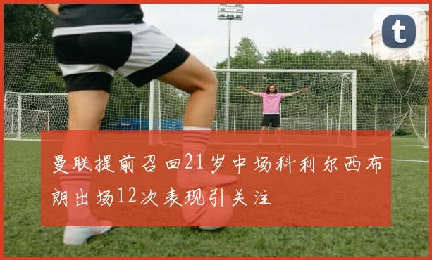 曼联提前召回21岁中场科利尔西布朗出场12次表现引关注