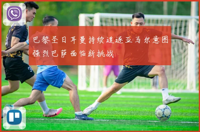 巴黎圣日耳曼持续追逐亚马尔意图强烈巴萨面临新挑战