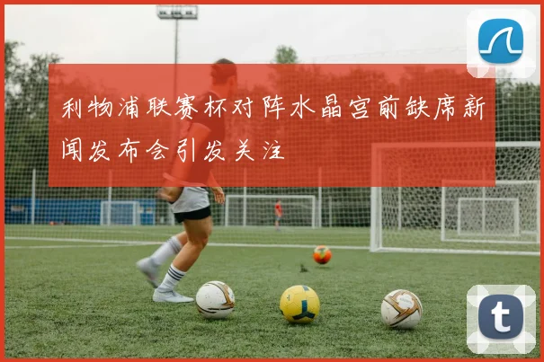 利物浦联赛杯对阵水晶宫前缺席新闻发布会引发关注