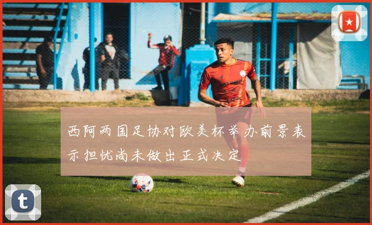 西阿两国足协对欧美杯举办前景表示担忧尚未做出正式决定