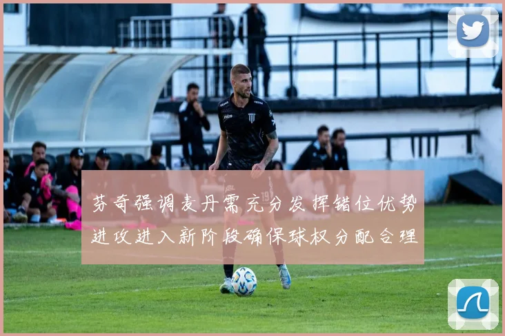 芬奇强调麦丹需充分发挥错位优势进攻进入新阶段确保球权分配合理