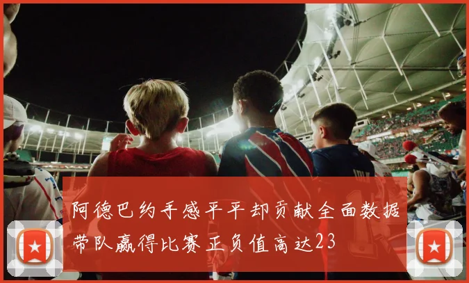 阿德巴约手感平平却贡献全面数据带队赢得比赛正负值高达23