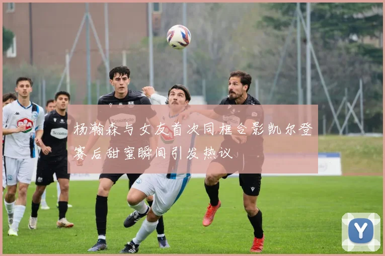 杨瀚森与女友首次同框合影凯尔登赛后甜蜜瞬间引发热议