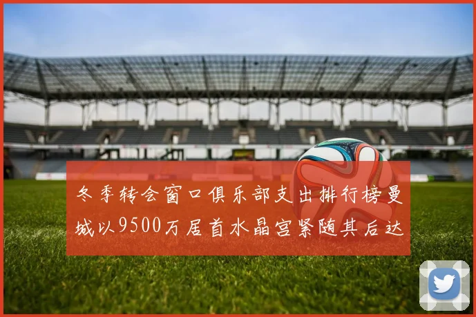 冬季转会窗口俱乐部支出排行榜曼城以9500万居首水晶宫紧随其后达8970万