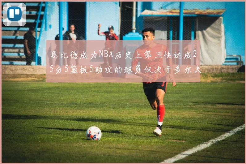 恩比德成为NBA历史上第三快达成25分5篮板5助攻的球员仅次于多尔夫谢伊斯和库里