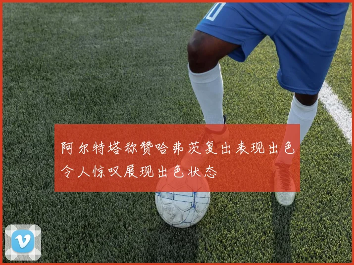 阿尔特塔称赞哈弗茨复出表现出色令人惊叹展现出色状态