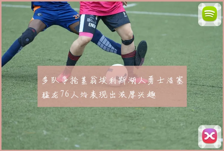 多队争抢基翁埃利斯湖人勇士活塞猛龙76人均表现出浓厚兴趣