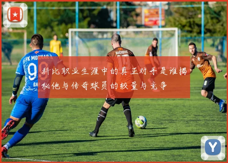 科比职业生涯中的真正对手是谁揭秘他与传奇球员的较量与竞争