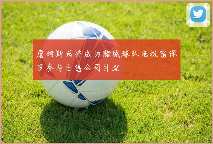 詹姆斯或将成为赌城球队老板富保罗参与出售公司计划