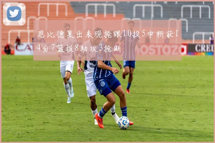 恩比德复出表现抢眼10投5中斩获14分7篮板8助攻3抢断