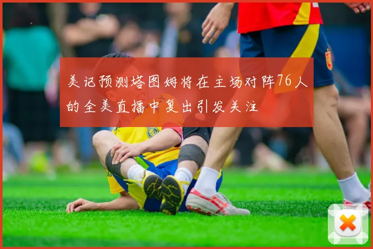 美记预测塔图姆将在主场对阵76人的全美直播中复出引发关注