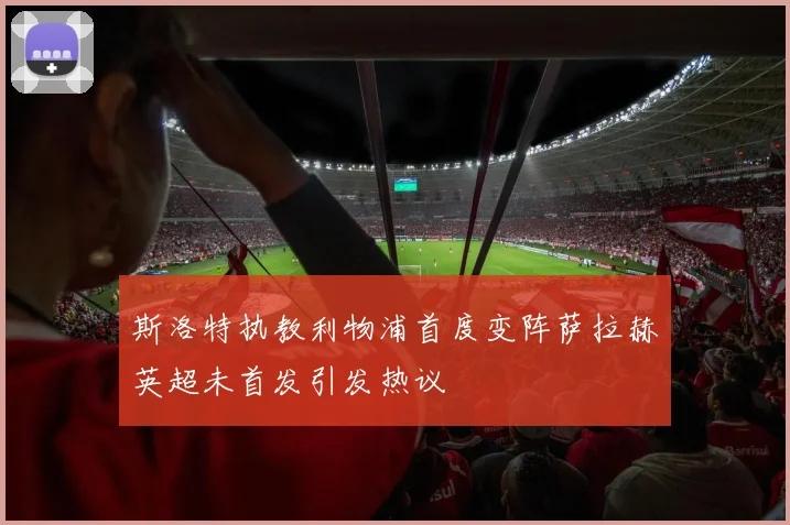 斯洛特执教利物浦首度变阵萨拉赫英超未首发引发热议