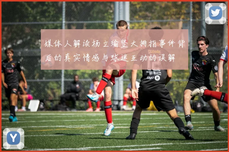 媒体人解读杨立瑜竖大拇指事件背后的真实情感与球迷互动的误解