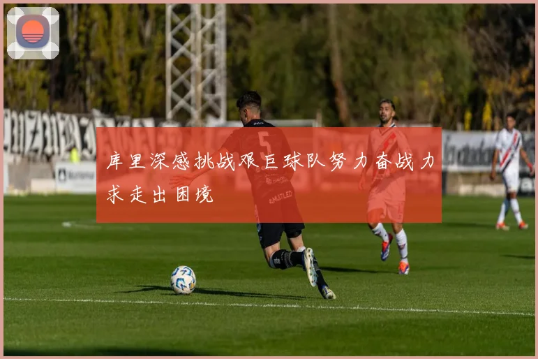 库里深感挑战艰巨球队努力奋战力求走出困境