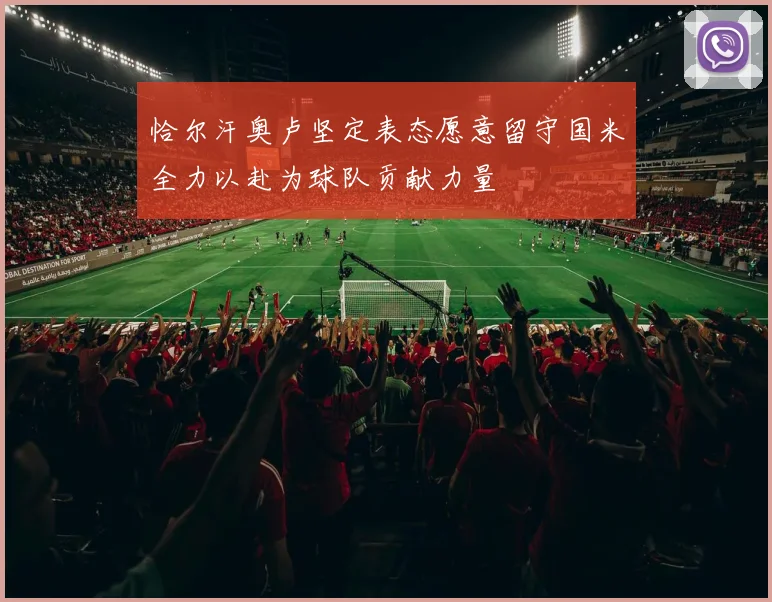 恰尔汗奥卢坚定表态愿意留守国米全力以赴为球队贡献力量