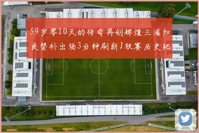 59岁零10天的传奇再创辉煌三浦知良替补出场3分钟刷新J联赛历史纪录