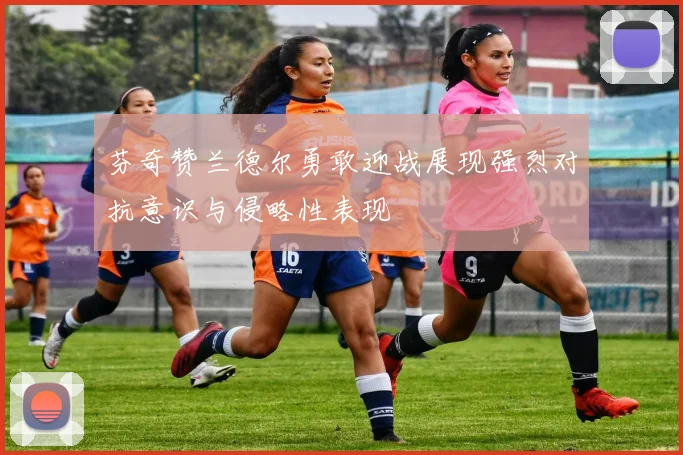 芬奇赞兰德尔勇敢迎战展现强烈对抗意识与侵略性表现