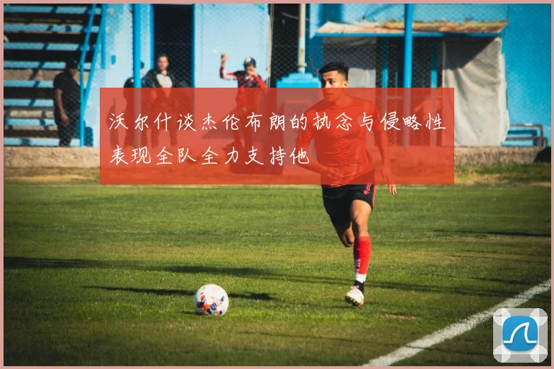 沃尔什谈杰伦布朗的执念与侵略性表现全队全力支持他